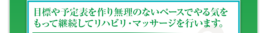 目標や予定表を作り無理のないペースでやる気をもって継続してリハビリ・マッサージを行います。