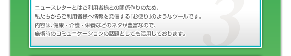 ニュースレターとはご利用者様との関係づくりのため、私たちからご利用者様へ情報を発信する「お便り」のようなツールです。定期的にご利用者さまに届けることで、接触頻度を向上し、ご利用者様との信頼関係を築いていきます。