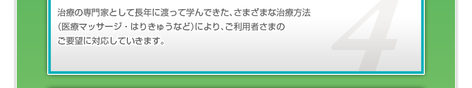 治療の専門家として長年に渡って学んできた、さまざまな治療方法（医療マッサージ・はりきゅうなど）により、ご利用者さまのご要望に対応していきます。