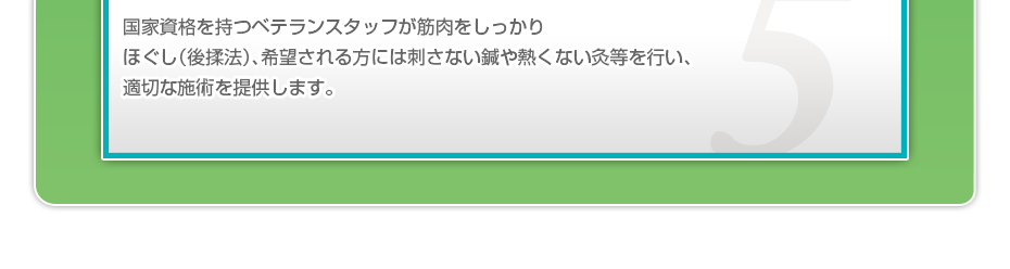 国家資格を持つベテランスタッフが筋肉をしっかりほぐし（後揉法）、希望される方には刺さない鍼や熱くない灸等を行い、適切な施術を提供します。
