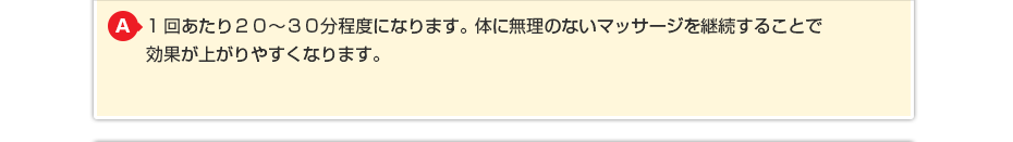 1回あたり20～30分程度になります。体に無理のないマッサージを継続することで効果が上がりやすくなります。