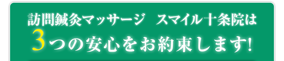 訪問鍼灸マッサージ  スマイル十条院  は3つの安心をお約束します!